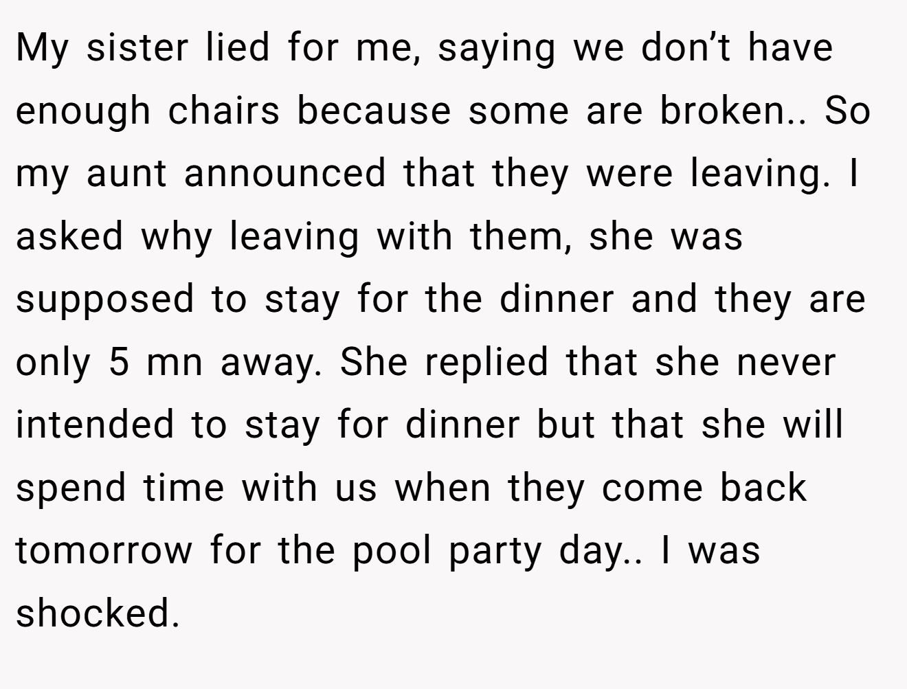 My sister lied for me, saying we don’t have enough chairs because some are broken.. So my aunt announced that they were leaving. I asked why leaving with them, she was supposed to stay for the dinner and they are only 5 mn away. She replied that she never intended to stay for dinner but that she will spend time with us when they come back tomorrow for the pool party day.. I was shocked.