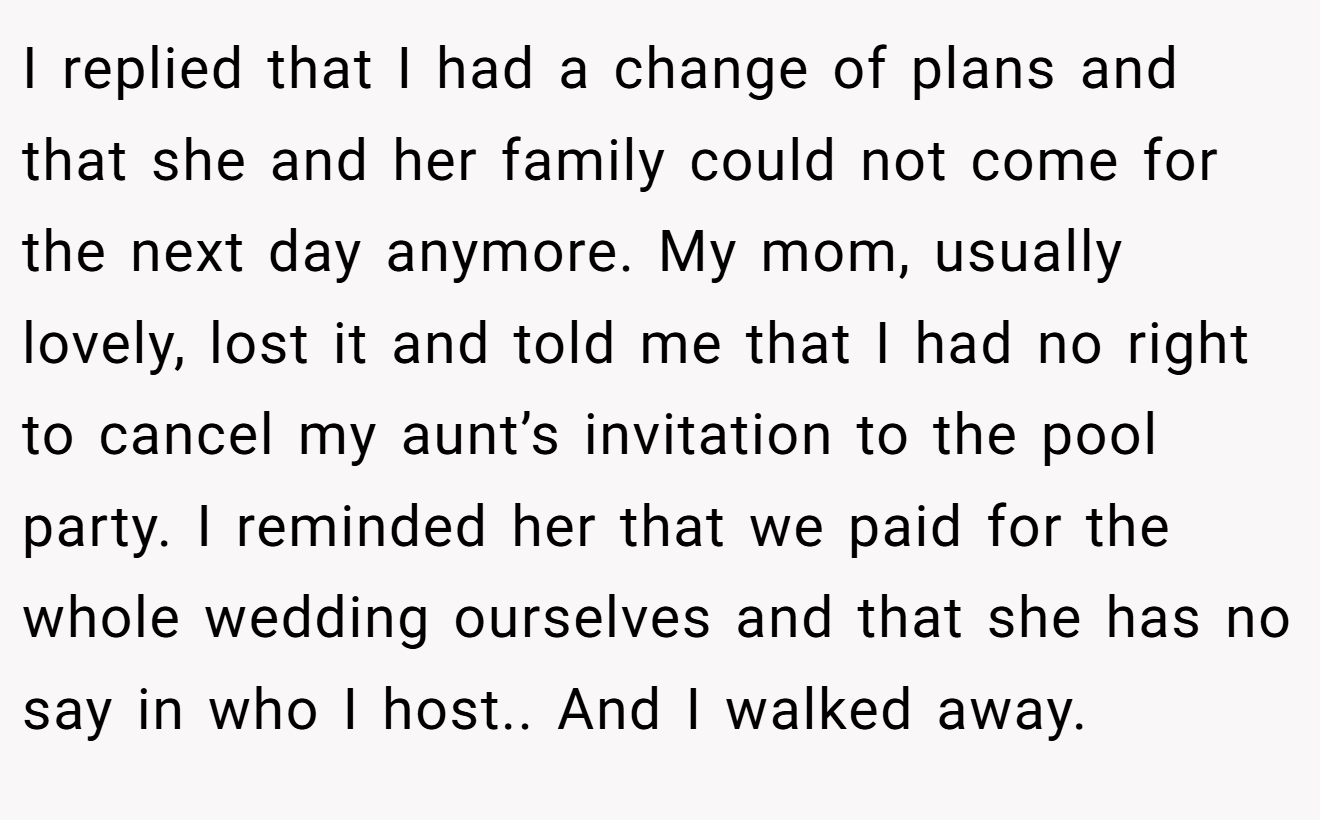I replied that I had a change of plans and that she and her family could not come for the next day anymore. My mom, usually lovely, lost it and told me that I had no right to cancel my aunt’s invitation to the pool party. I reminded her that we paid for the whole wedding ourselves and that she has no say in who I host.. And I walked away.
