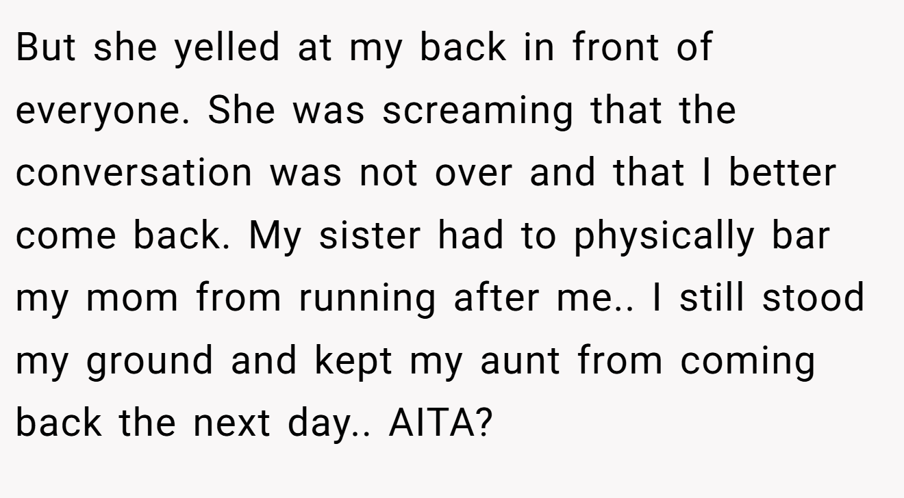 But she yelled at my back in front of everyone. She was screaming that the conversation was not over and that I better come back. My sister had to physically bar my mom from running after me.. I still stood my ground and kept my aunt from coming back the next day.. AITA?