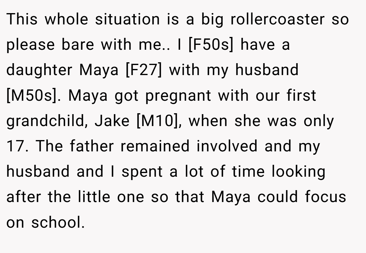 This whole situation is a big rollercoaster so please bare with me.. I [F50s] have a daughter Maya [F27] with my husband [M50s]. Maya got pregnant with our first grandchild, Jake [M10], when she was only 17. The father remained involved and my husband and I spent a lot of time looking after the little one so that Maya could focus on school.