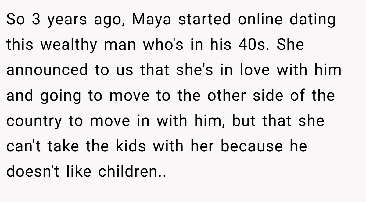 So 3 years ago, Maya started online dating this wealthy man who's in his 40s. She announced to us that she's in love with him and going to move to the other side of the country to move in with him, but that she can't take the kids with her because he doesn't like children..