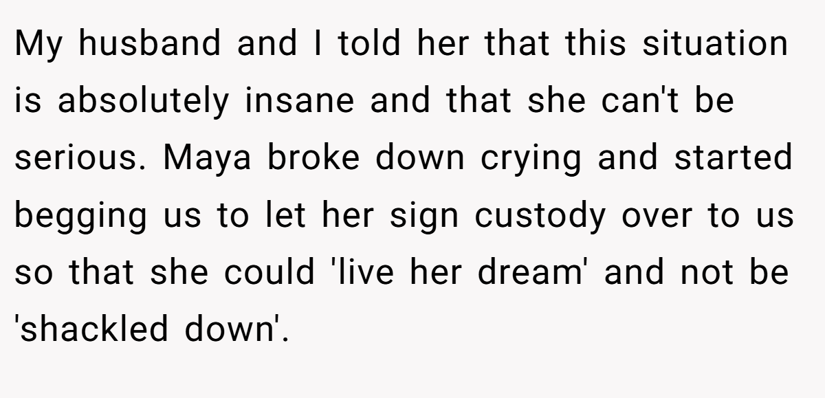 My husband and I told her that this situation is absolutely insane and that she can't be serious. Maya broke down crying and started begging us to let her sign custody over to us so that she could 'live her dream' and not be 'shackled down'.