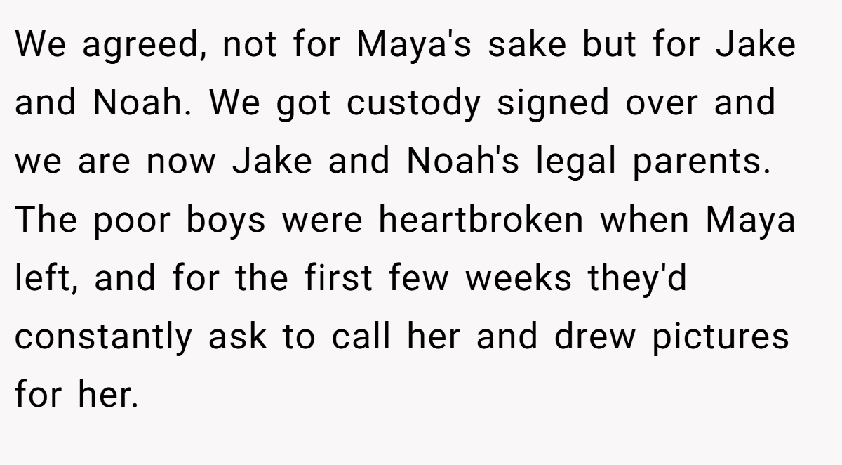 We agreed, not for Maya's sake but for Jake and Noah. We got custody signed over and we are now Jake and Noah's legal parents. The poor boys were heartbroken when Maya left, and for the first few weeks they'd constantly ask to call her and drew pictures for her.