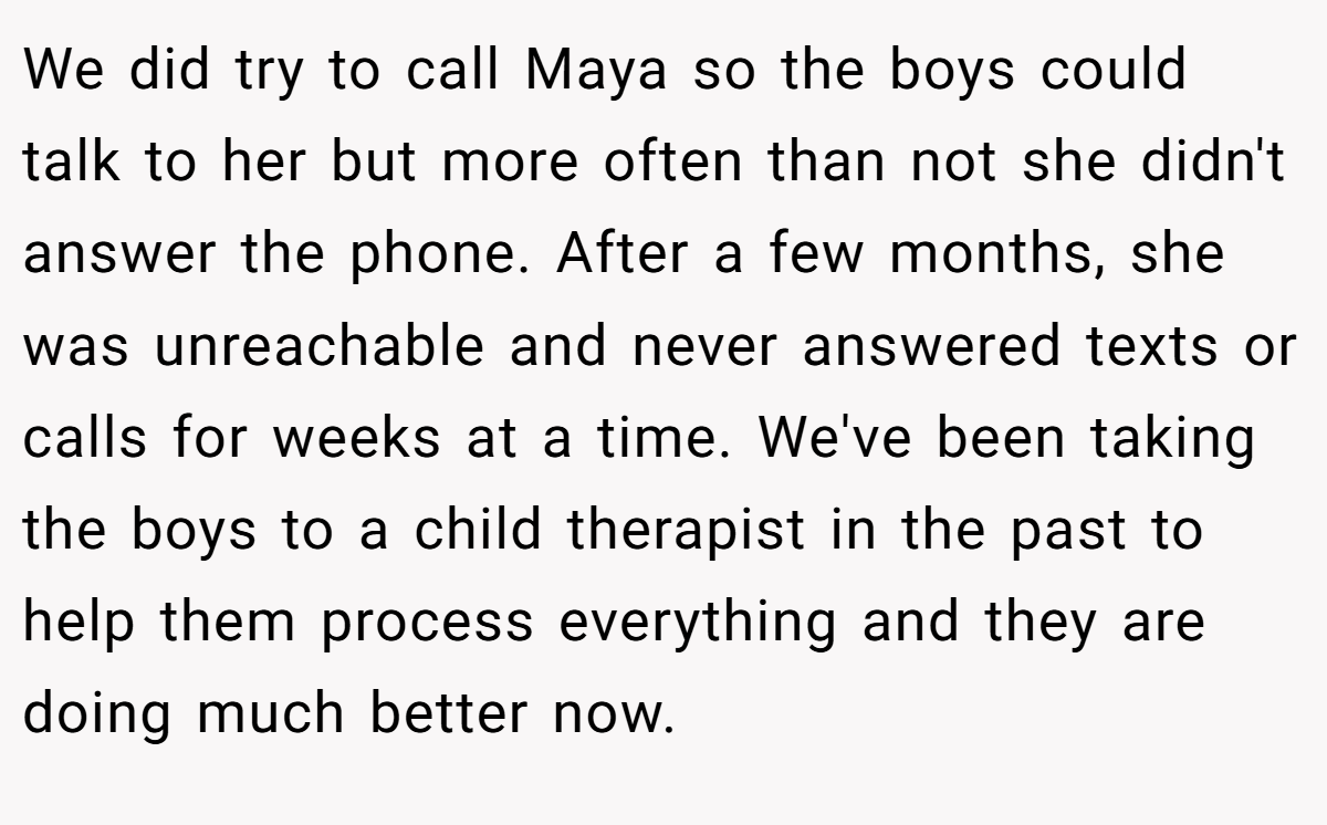We did try to call Maya so the boys could talk to her but more often than not she didn't answer the phone. After a few months, she was unreachable and never answered texts or calls for weeks at a time. We've been taking the boys to a child therapist in the past to help them process everything and they are doing much better now.