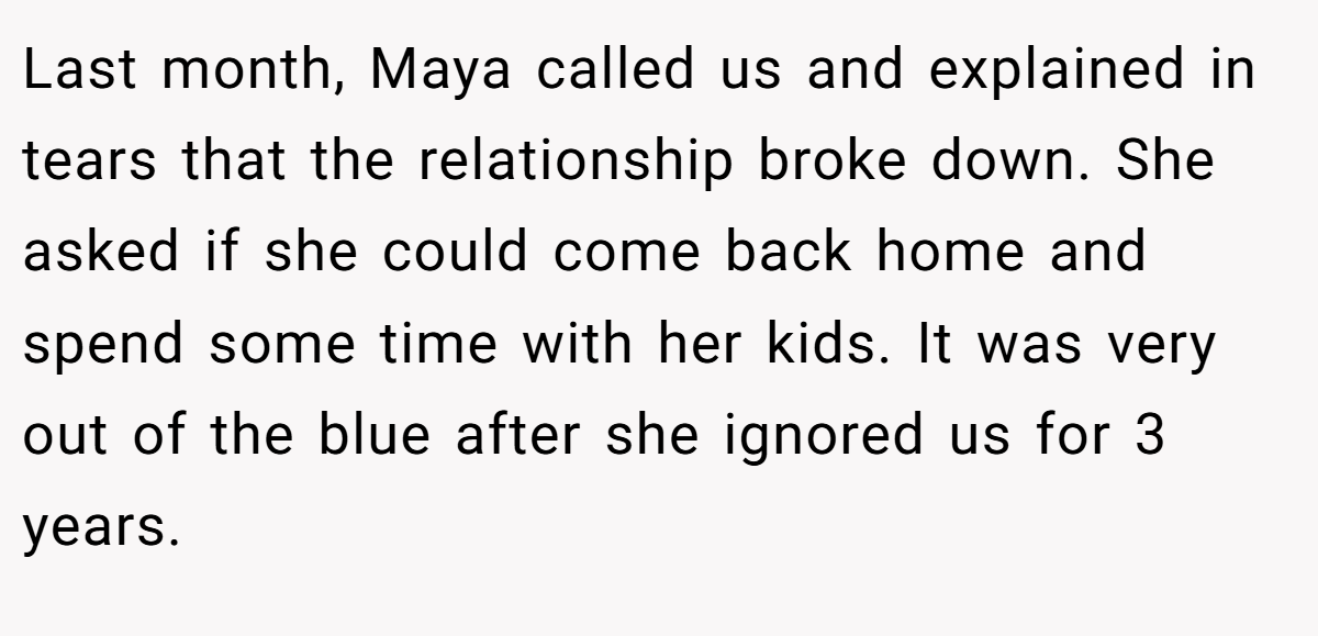 Last month, Maya called us and explained in tears that the relationship broke down. She asked if she could come back home and spend some time with her kids. It was very out of the blue after she ignored us for 3 years.