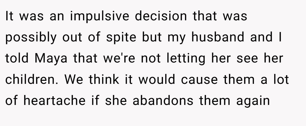 It was an impulsive decision that was possibly out of spite but my husband and I told Maya that we're not letting her see her children. We think it would cause them a lot of heartache if she abandons them again