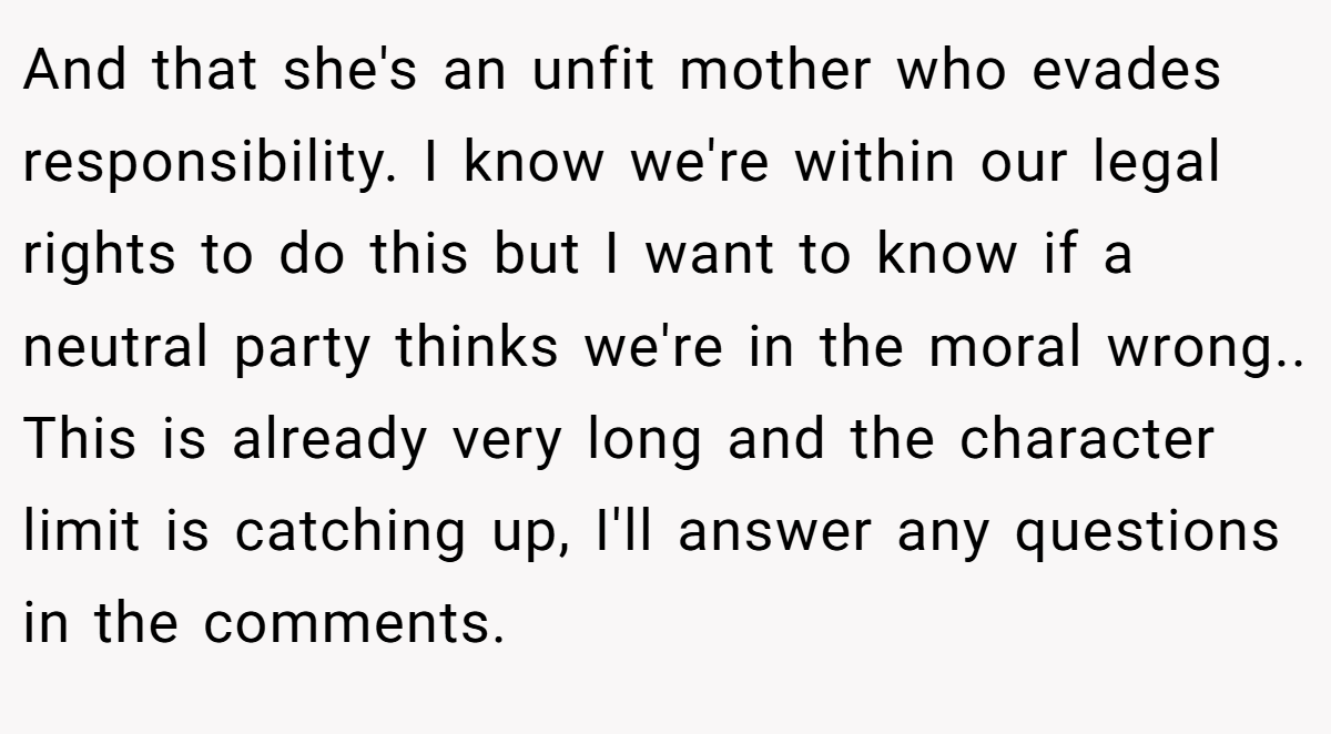 And that she's an unfit mother who evades responsibility. I know we're within our legal rights to do this but I want to know if a neutral party thinks we're in the moral wrong.. This is already very long and the character limit is catching up, I'll answer any questions in the comments.