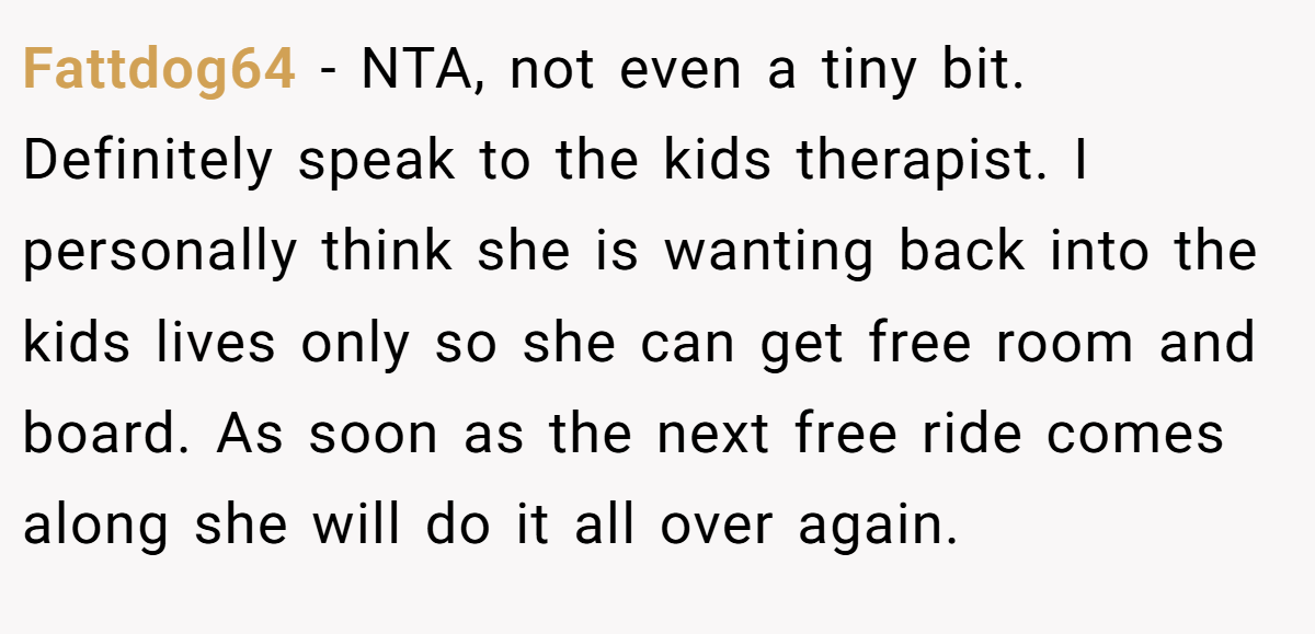Fattdog64 − NTA, not even a tiny bit. Definitely speak to the kids therapist. I personally think she is wanting back into the kids lives only so she can get free room and board. As soon as the next free ride comes along she will do it all over again.