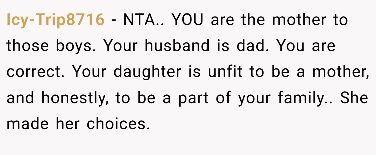 Icy-Trip8716 − NTA.. YOU are the mother to those boys. Your husband is dad. You are correct. Your daughter is unfit to be a mother, and honestly, to be a part of your family.. She made her choices.