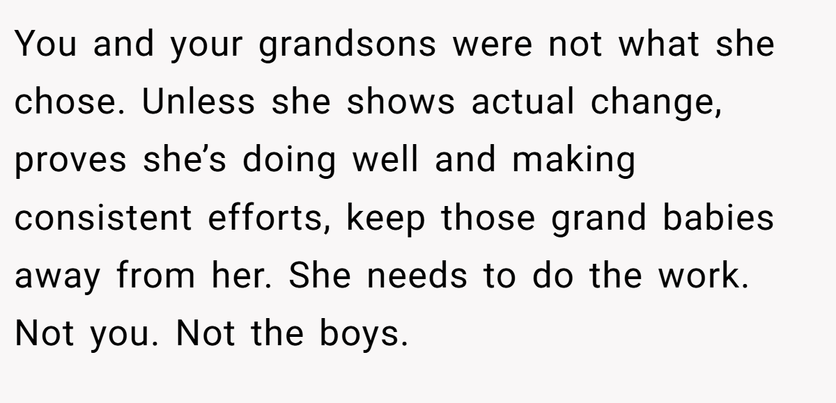 You and your grandsons were not what she chose. Unless she shows actual change, proves she’s doing well and making consistent efforts, keep those grand babies away from her. She needs to do the work. Not you. Not the boys.