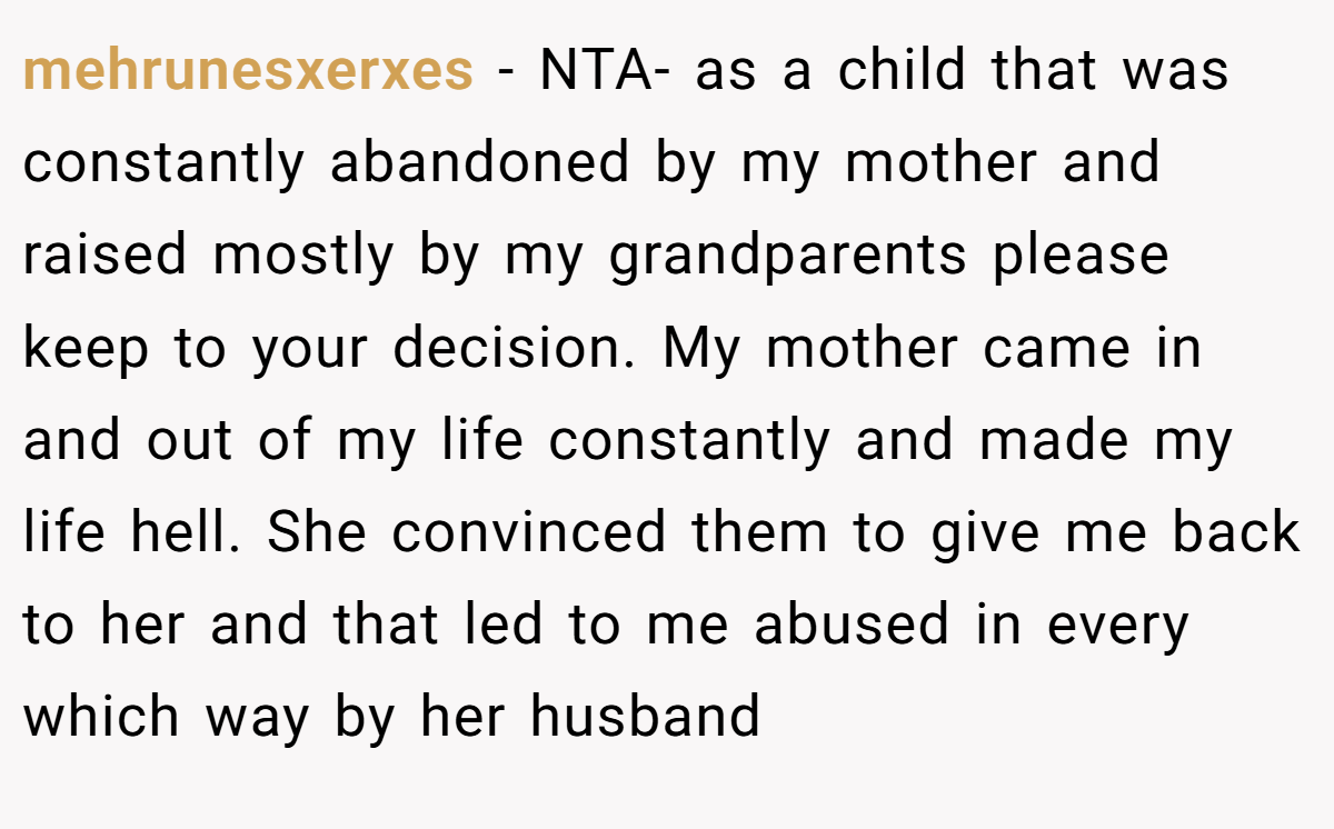 mehrunesxerxes − NTA- as a child that was constantly abandoned by my mother and raised mostly by my grandparents please keep to your decision. My mother came in and out of my life constantly and made my life hell. She convinced them to give me back to her and that led to me abused in every which way by her husband