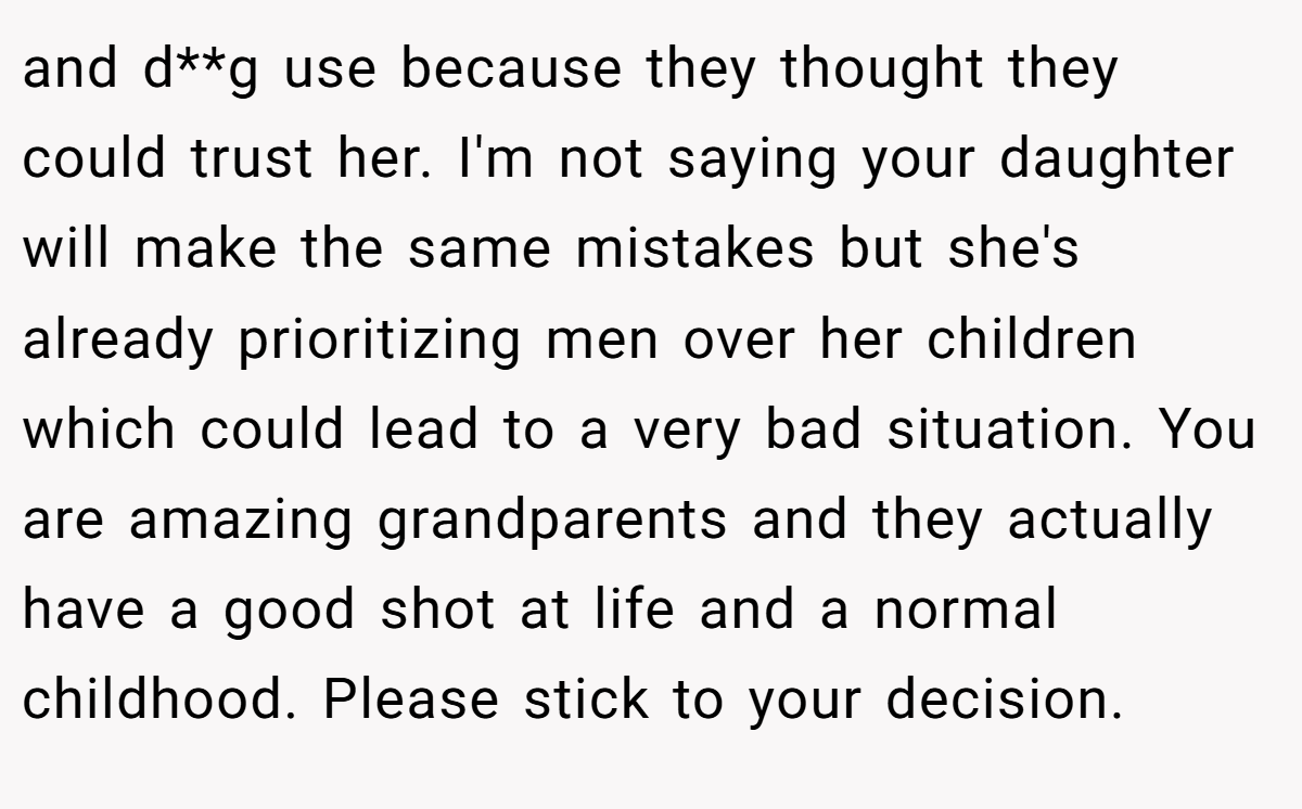 and d**g use because they thought they could trust her. I'm not saying your daughter will make the same mistakes but she's already prioritizing men over her children which could lead to a very bad situation. You are amazing grandparents and they actually have a good shot at life and a normal childhood. Please stick to your decision.