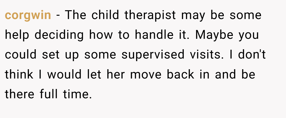 corgwin − The child therapist may be some help deciding how to handle it. Maybe you could set up some supervised visits. I don't think I would let her move back in and be there full time.