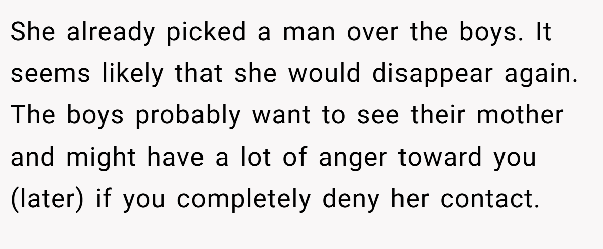 She already picked a man over the boys. It seems likely that she would disappear again. The boys probably want to see their mother and might have a lot of anger toward you (later) if you completely deny her contact.