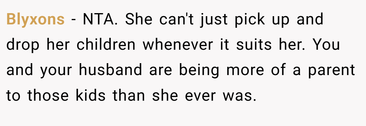 Blyxons − NTA. She can't just pick up and drop her children whenever it suits her. You and your husband are being more of a parent to those kids than she ever was.