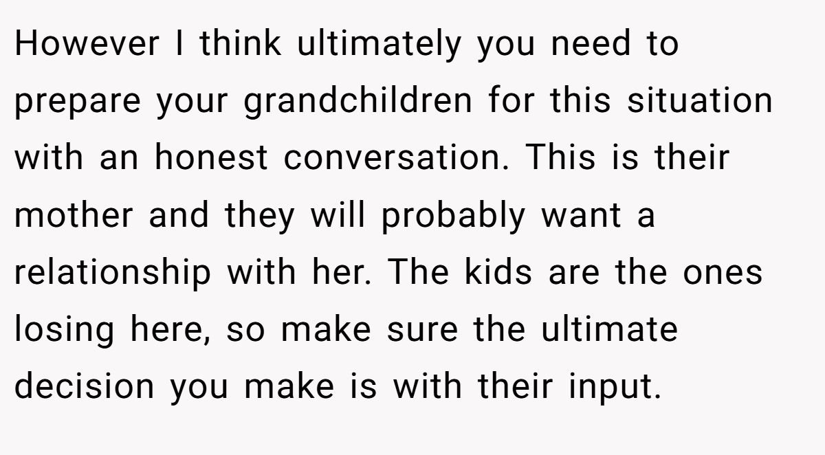 However I think ultimately you need to prepare your grandchildren for this situation with an honest conversation. This is their mother and they will probably want a relationship with her. The kids are the ones losing here, so make sure the ultimate decision you make is with their input.