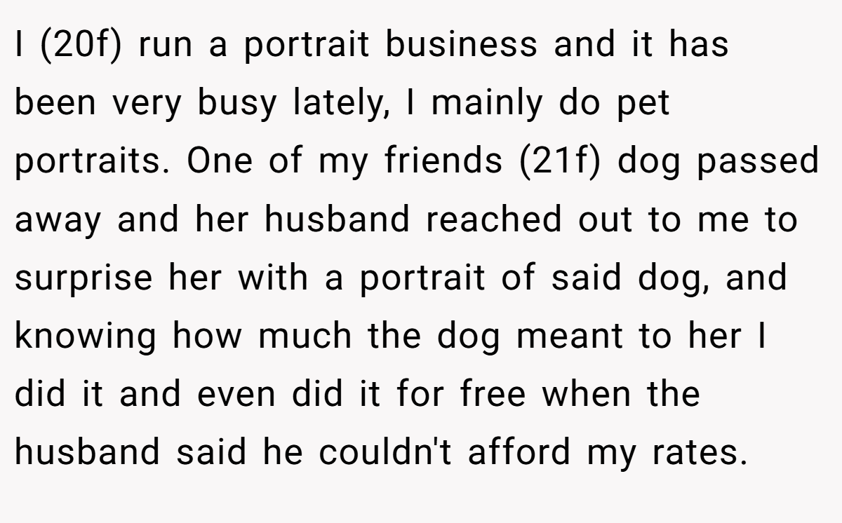 I (20f) run a portrait business and it has been very busy lately, I mainly do pet portraits. One of my friends (21f) dog passed away and her husband reached out to me to surprise her with a portrait of said dog, and knowing how much the dog meant to her I did it and even did it for free when the husband said he couldn't afford my rates.