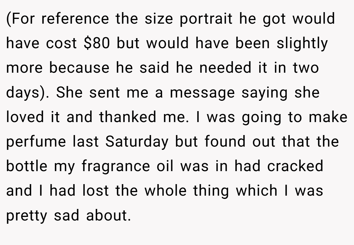 (For reference the size portrait he got would have cost $80 but would have been slightly more because he said he needed it in two days). She sent me a message saying she loved it and thanked me. I was going to make perfume last Saturday but found out that the bottle my fragrance oil was in had cracked and I had lost the whole thing which I was pretty sad about.