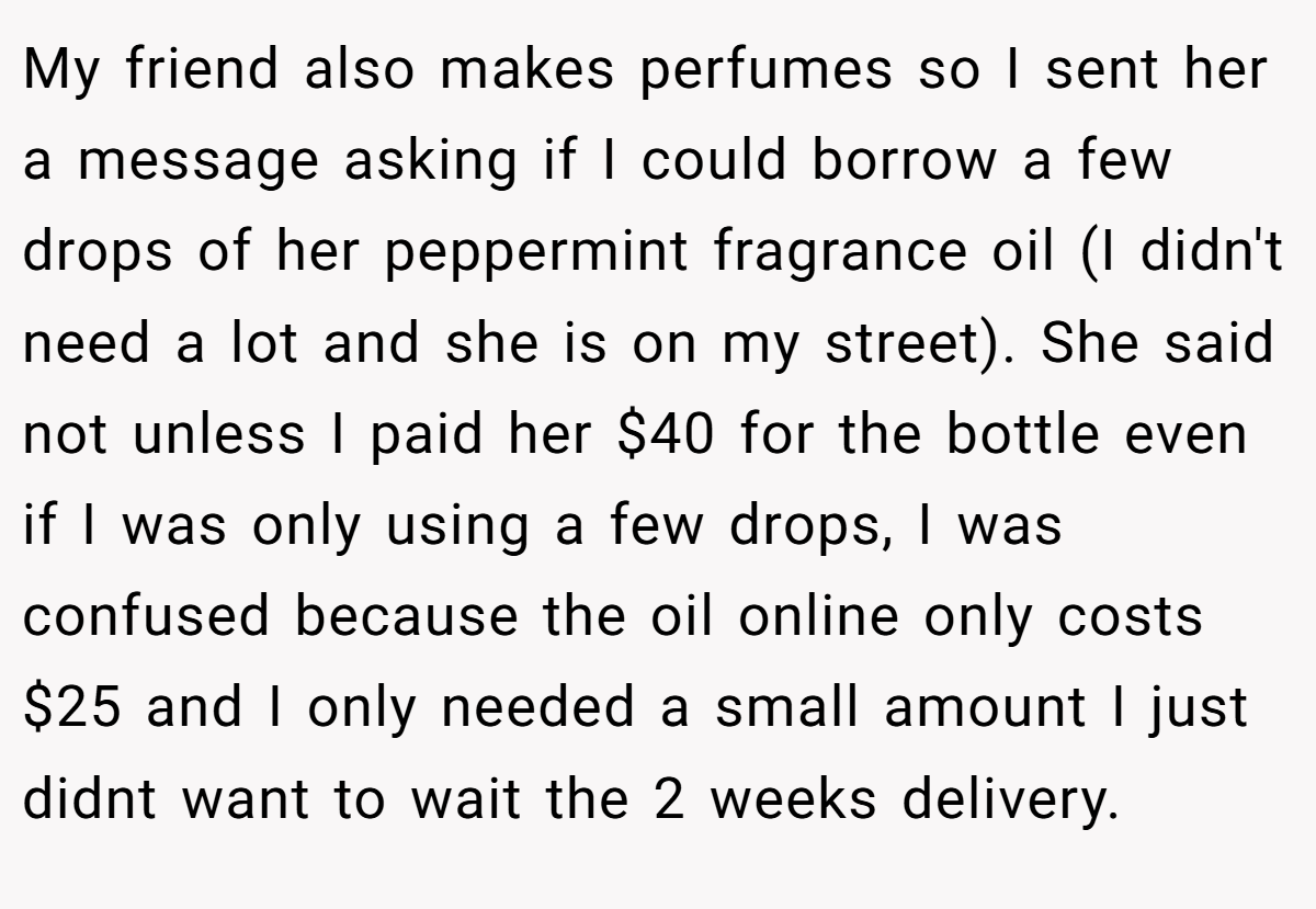 My friend also makes perfumes so I sent her a message asking if I could borrow a few drops of her peppermint fragrance oil (I didn't need a lot and she is on my street). She said not unless I paid her $40 for the bottle even if I was only using a few drops, I was confused because the oil online only costs $25 and I only needed a small amount I just didnt want to wait the 2 weeks delivery.