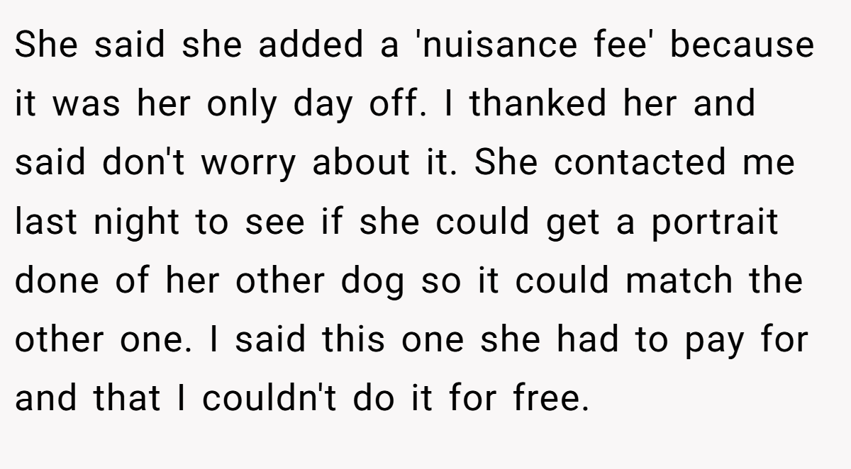 She said she added a 'nuisance fee' because it was her only day off. I thanked her and said don't worry about it. She contacted me last night to see if she could get a portrait done of her other dog so it could match the other one. I said this one she had to pay for and that I couldn't do it for free.