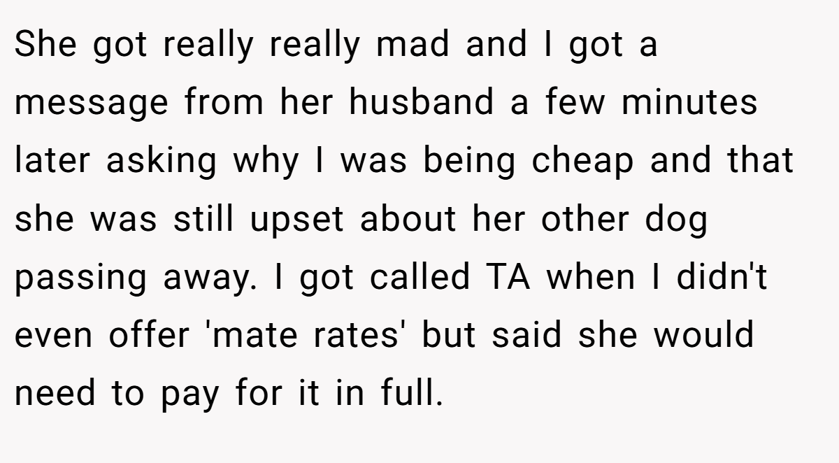 She got really really mad and I got a message from her husband a few minutes later asking why I was being cheap and that she was still upset about her other dog passing away. I got called TA when I didn't even offer 'mate rates' but said she would need to pay for it in full.