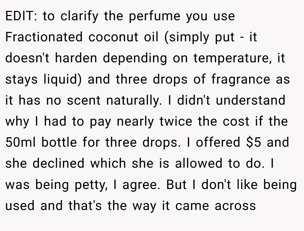 EDIT: to clarify the perfume you use Fractionated coconut oil (simply put - it doesn't harden depending on temperature, it stays liquid) and three drops of fragrance as it has no scent naturally. I didn't understand why I had to pay nearly twice the cost if the 50ml bottle for three drops. I offered $5 and she declined which she is allowed to do. I was being petty, I agree. But I don't like being used and that's the way it came across