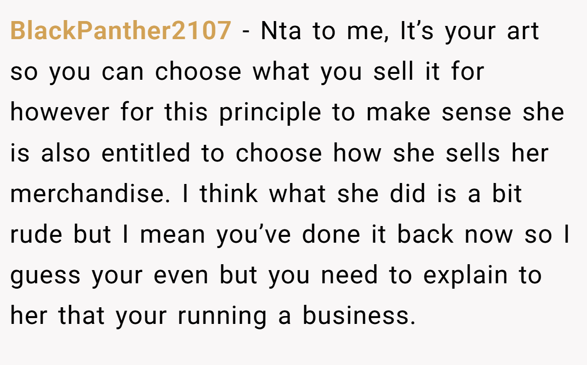 BlackPanther2107 − Nta to me, It’s your art so you can choose what you sell it for however for this principle to make sense she is also entitled to choose how she sells her merchandise. I think what she did is a bit rude but I mean you’ve done it back now so I guess your even but you need to explain to her that your running a business.