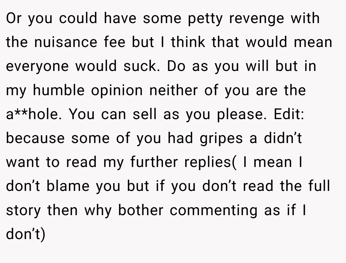 Or you could have some petty revenge with the nuisance fee but I think that would mean everyone would suck. Do as you will but in my humble opinion neither of you are the a**hole. You can sell as you please. Edit: because some of you had gripes a didn’t want to read my further replies( I mean I don’t blame you but if you don’t read the full story then why bother commenting as if I don’t)
