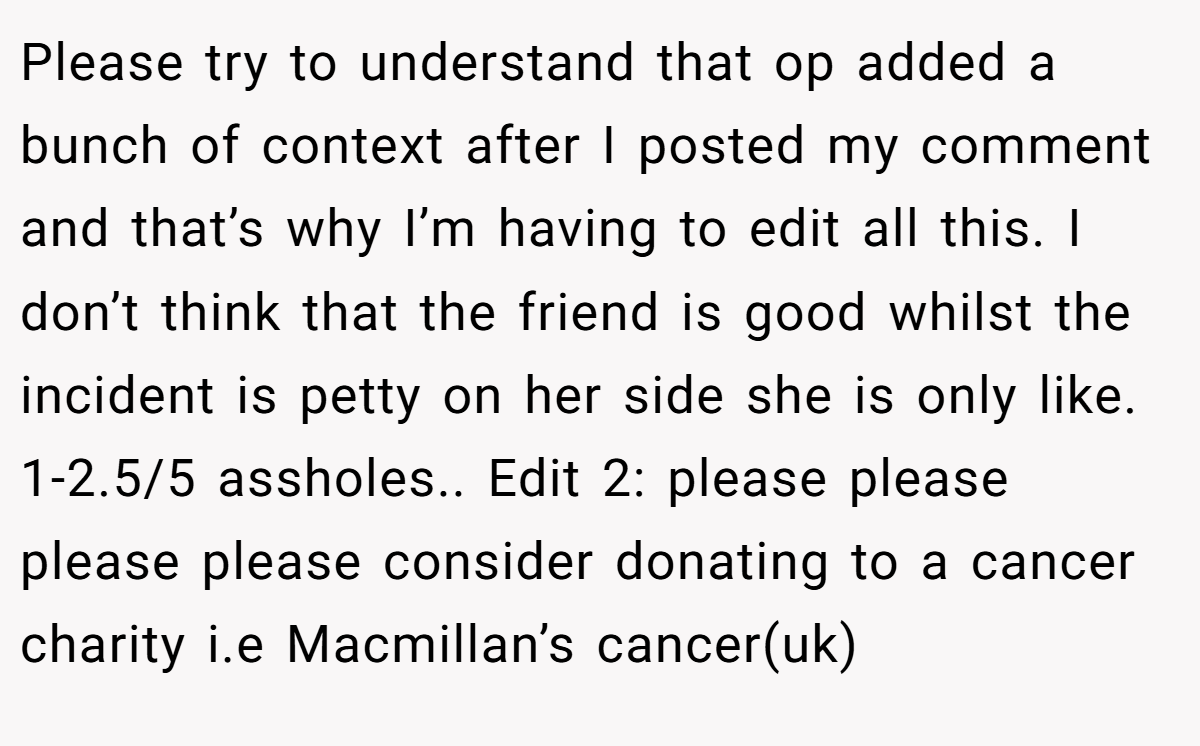 Please try to understand that op added a bunch of context after I posted my comment and that’s why I’m having to edit all this. I don’t think that the friend is good whilst the incident is petty on her side she is only like. 1-2.5/5 assholes.. Edit 2: please please please please consider donating to a cancer charity i.e Macmillan’s cancer(uk)