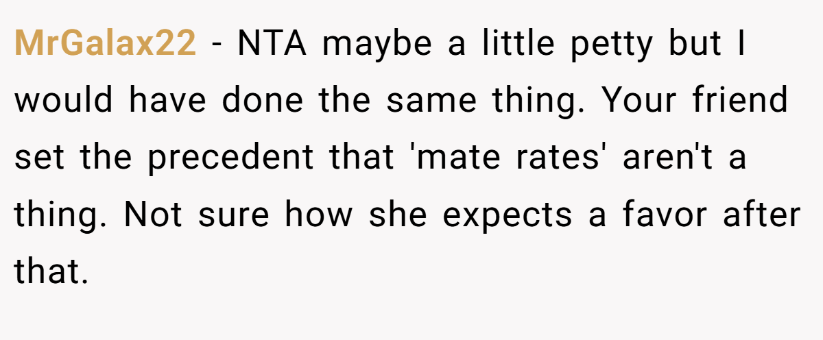 MrGalax22 − NTA maybe a little petty but I would have done the same thing. Your friend set the precedent that 'mate rates' aren't a thing. Not sure how she expects a favor after that.