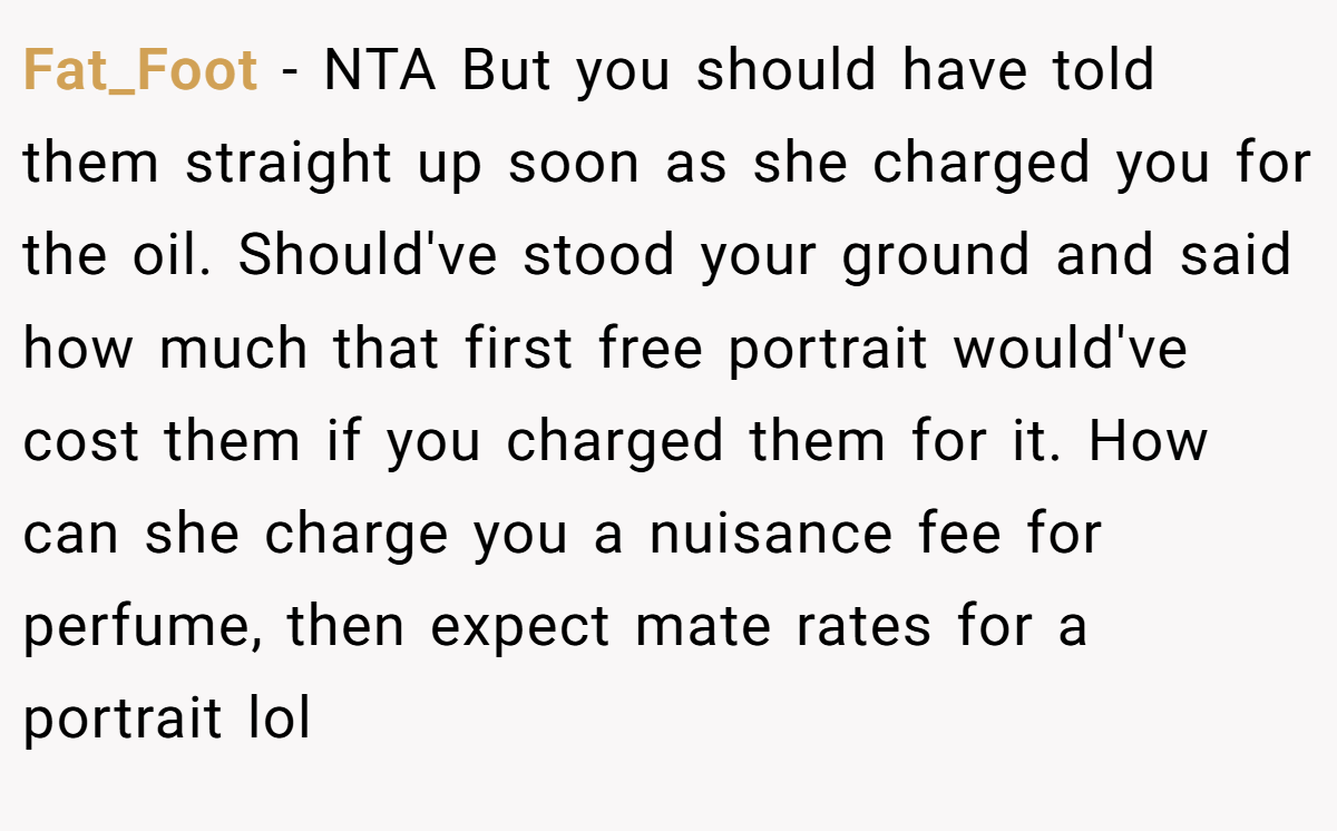 Fat_Foot − NTA But you should have told them straight up soon as she charged you for the oil. Should've stood your ground and said how much that first free portrait would've cost them if you charged them for it. How can she charge you a nuisance fee for perfume, then expect mate rates for a portrait lol
