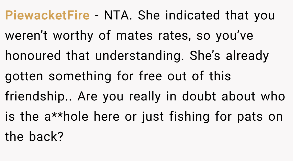 PiewacketFire − NTA. She indicated that you weren’t worthy of mates rates, so you’ve honoured that understanding. She’s already gotten something for free out of this friendship.. Are you really in doubt about who is the a**hole here or just fishing for pats on the back?