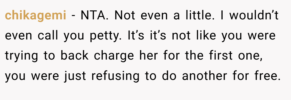 chikagemi − NTA. Not even a little. I wouldn’t even call you petty. It’s it’s not like you were trying to back charge her for the first one, you were just refusing to do another for free.