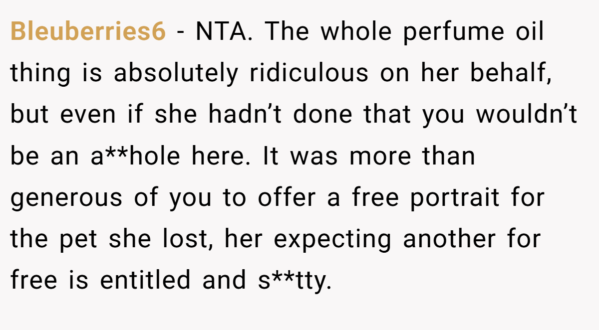 Bleuberries6 − NTA. The whole perfume oil thing is absolutely ridiculous on her behalf, but even if she hadn’t done that you wouldn’t be an a**hole here. It was more than generous of you to offer a free portrait for the pet she lost, her expecting another for free is entitled and s**tty.