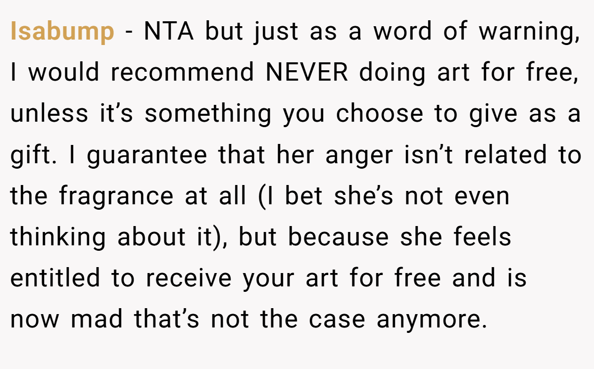 Isabump − NTA but just as a word of warning, I would recommend NEVER doing art for free, unless it’s something you choose to give as a gift. I guarantee that her anger isn’t related to the fragrance at all (I bet she’s not even thinking about it), but because she feels entitled to receive your art for free and is now mad that’s not the case anymore.