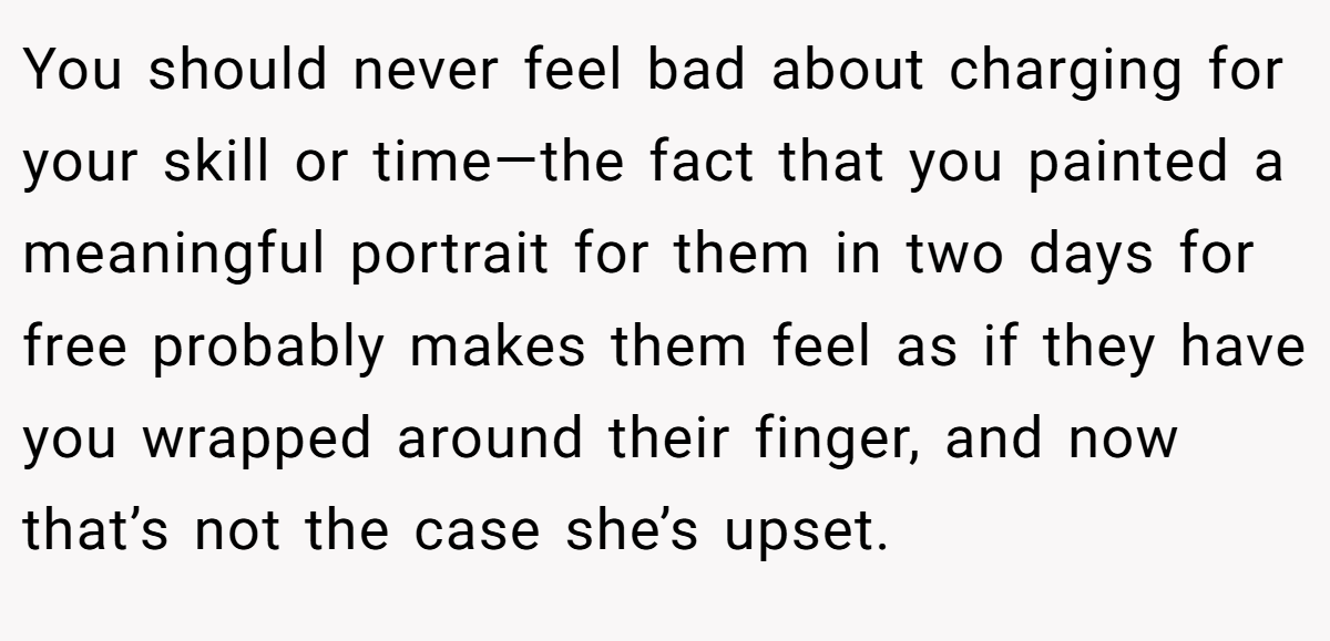 You should never feel bad about charging for your skill or time—the fact that you painted a meaningful portrait for them in two days for free probably makes them feel as if they have you wrapped around their finger, and now that’s not the case she’s upset.