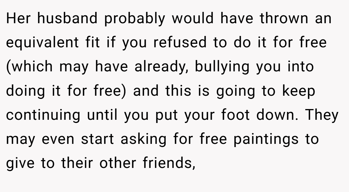Her husband probably would have thrown an equivalent fit if you refused to do it for free (which may have already, bullying you into doing it for free) and this is going to keep continuing until you put your foot down. They may even start asking for free paintings to give to their other friends,