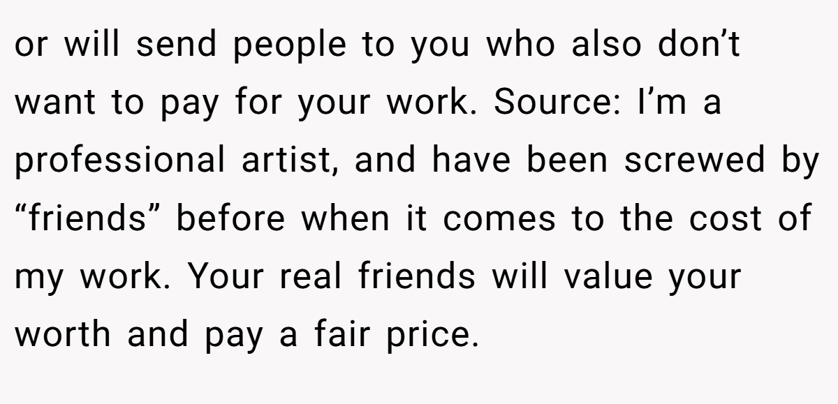 or will send people to you who also don’t want to pay for your work. Source: I’m a professional artist, and have been screwed by “friends” before when it comes to the cost of my work. Your real friends will value your worth and pay a fair price.