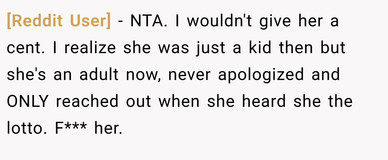 [Reddit User] − NTA. I wouldn't give her a cent. I realize she was just a kid then but she's an adult now, never apologized and ONLY reached out when she heard she the lotto. F*** her.