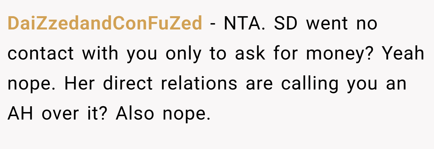 DaiZzedandConFuZed − NTA. SD went no contact with you only to ask for money? Yeah nope. Her direct relations are calling you an AH over it? Also nope.