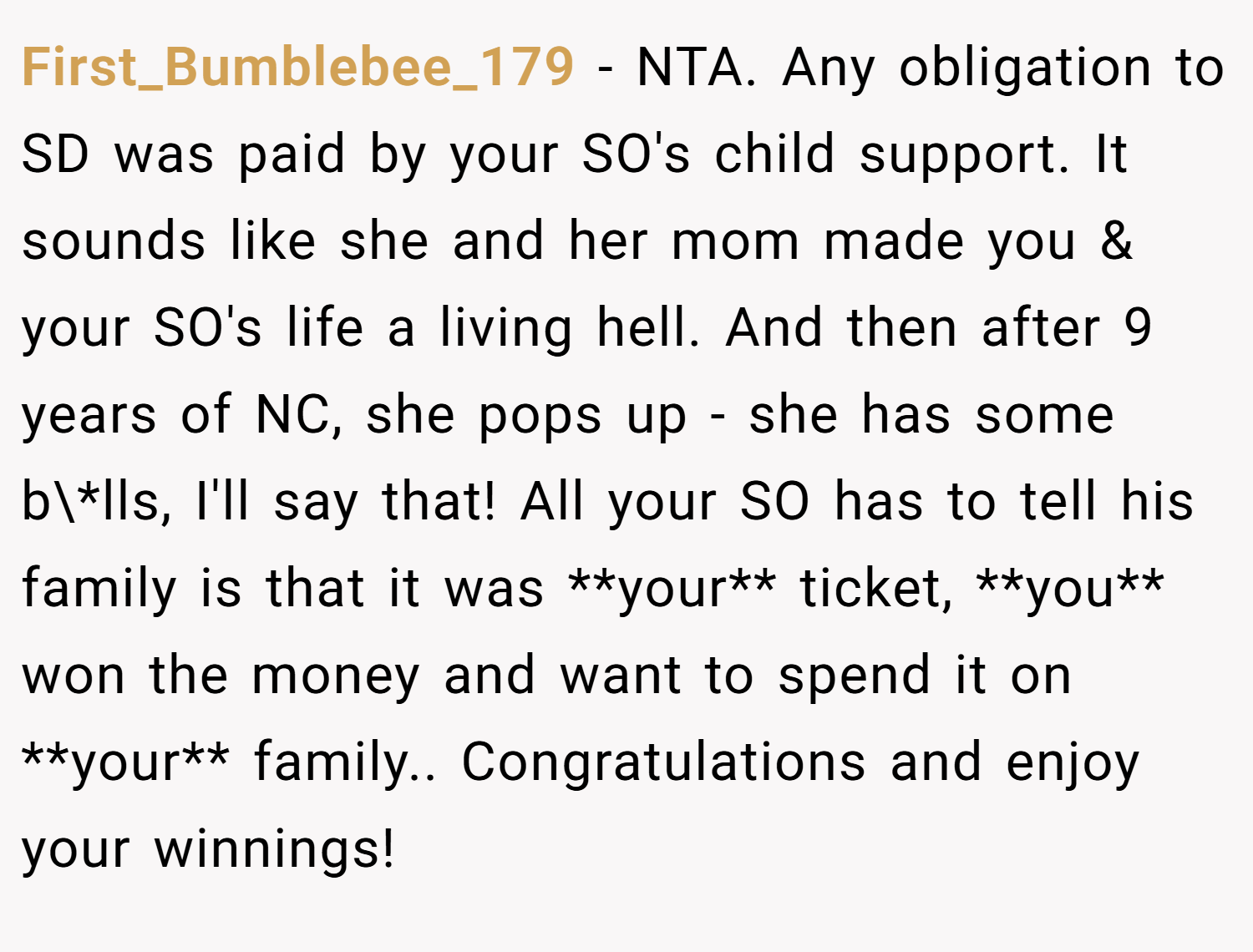 First_Bumblebee_179 − NTA. Any obligation to SD was paid by your SO's child support. It sounds like she and her mom made you & your SO's life a living hell. And then after 9 years of NC, she pops up - she has some b\*lls, I'll say that! All your SO has to tell his family is that it was **your** ticket, **you** won the money and want to spend it on **your** family.. Congratulations and enjoy your winnings!
