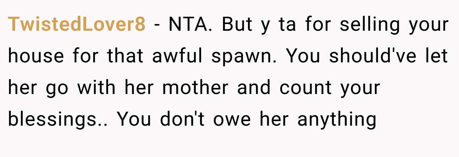 TwistedLover8 − NTA. But y ta for selling your house for that awful spawn. You should've let her go with her mother and count your blessings.. You don't owe her anything