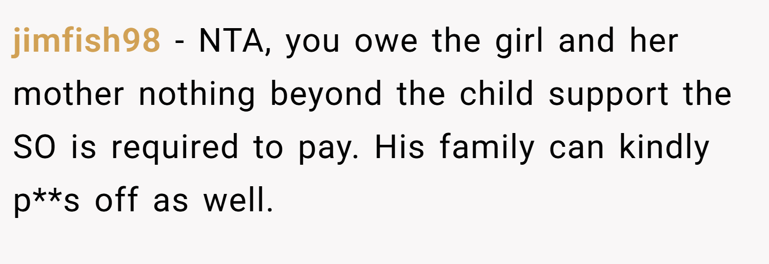 jimfish98 − NTA, you owe the girl and her mother nothing beyond the child support the SO is required to pay. His family can kindly p**s off as well.