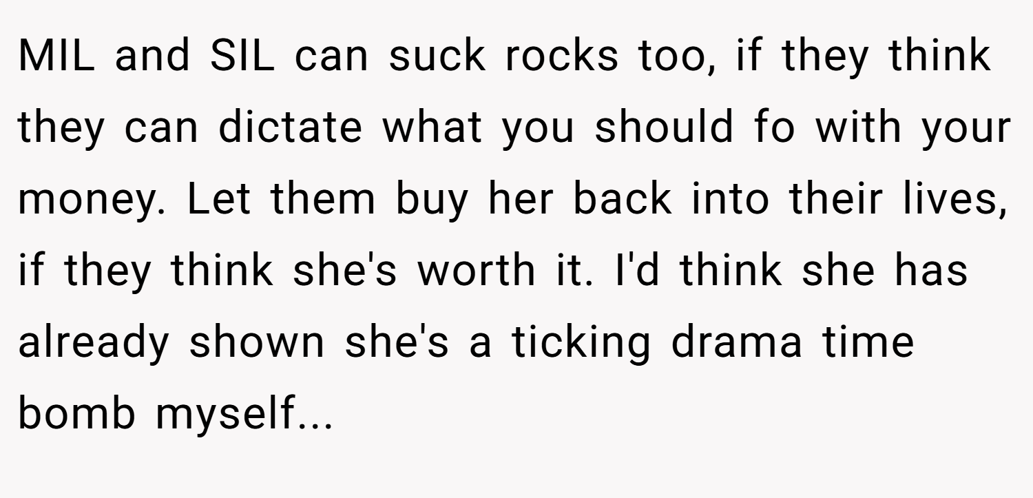 MIL and SIL can suck rocks too, if they think they can dictate what you should fo with your money. Let them buy her back into their lives, if they think she's worth it. I'd think she has already shown she's a ticking drama time bomb myself...