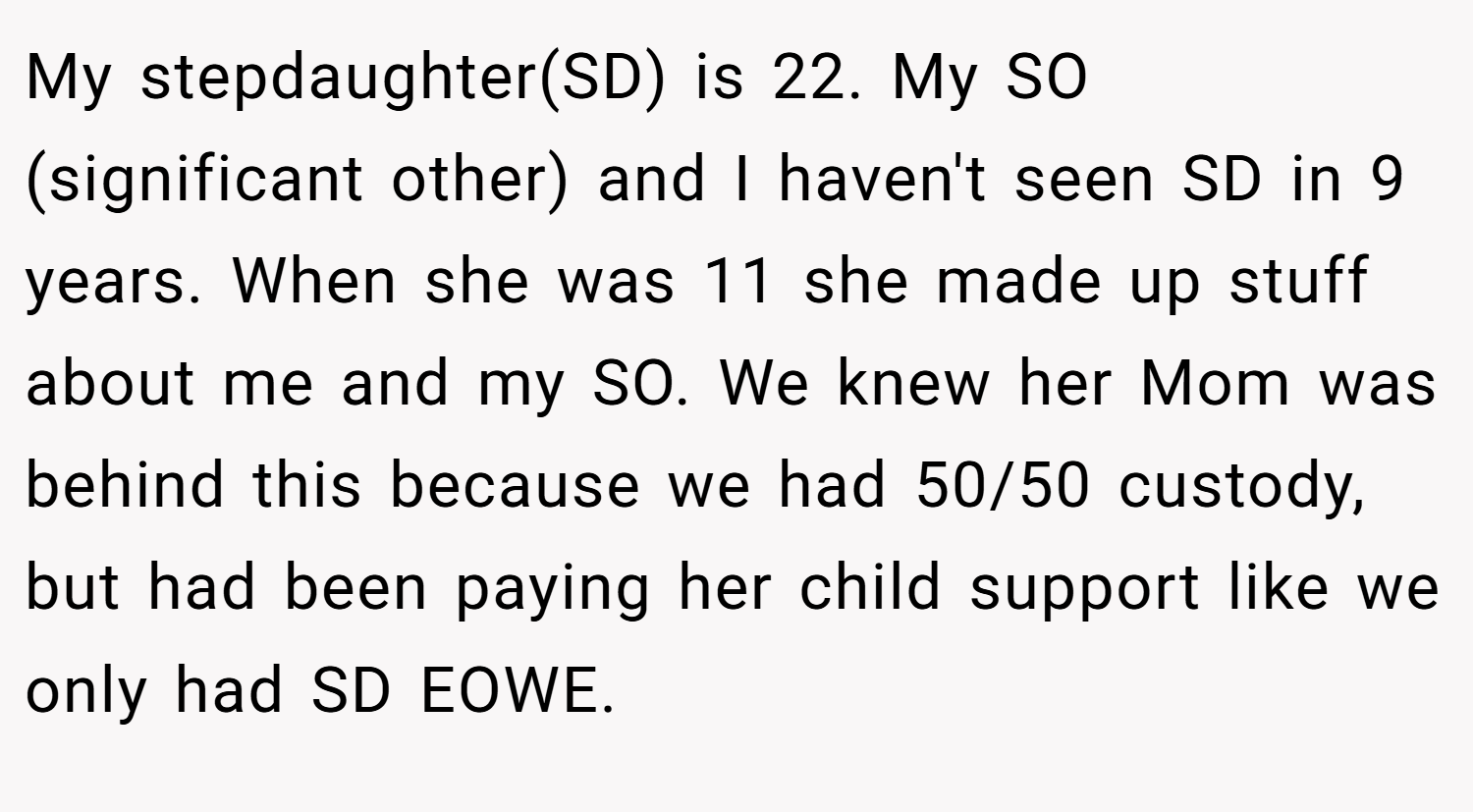 My stepdaughter(SD) is 22. My SO (significant other) and I haven't seen SD in 9 years. When she was 11 she made up stuff about me and my SO. We knew her Mom was behind this because we had 50/50 custody, but had been paying her child support like we only had SD EOWE.