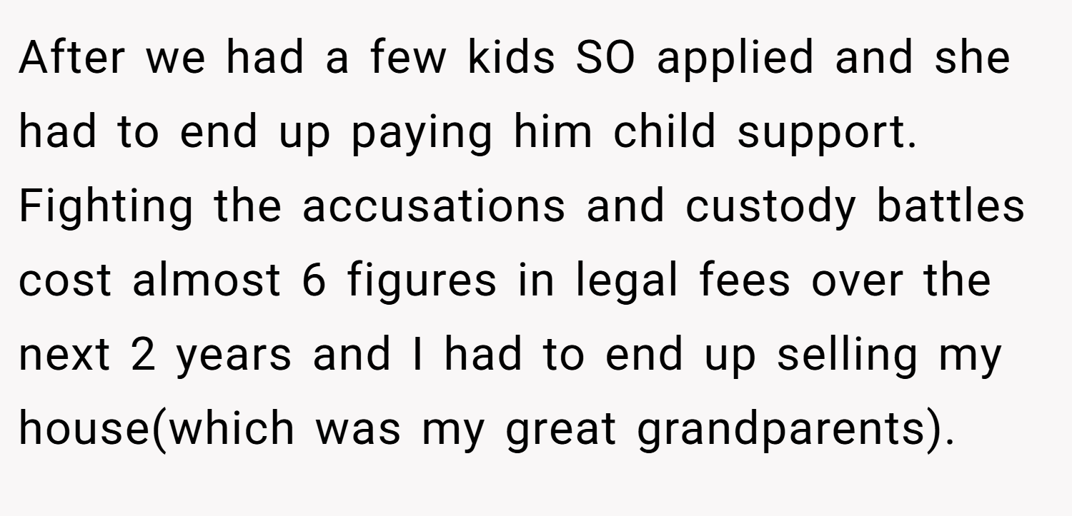 After we had a few kids SO applied and she had to end up paying him child support. Fighting the accusations and custody battles cost almost 6 figures in legal fees over the next 2 years and I had to end up selling my house(which was my great grandparents).