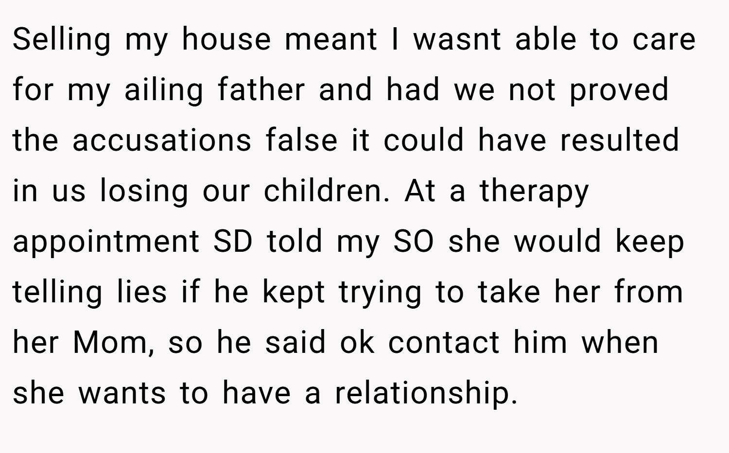 Selling my house meant I wasnt able to care for my ailing father and had we not proved the accusations false it could have resulted in us losing our children. At a therapy appointment SD told my SO she would keep telling lies if he kept trying to take her from her Mom, so he said ok contact him when she wants to have a relationship.