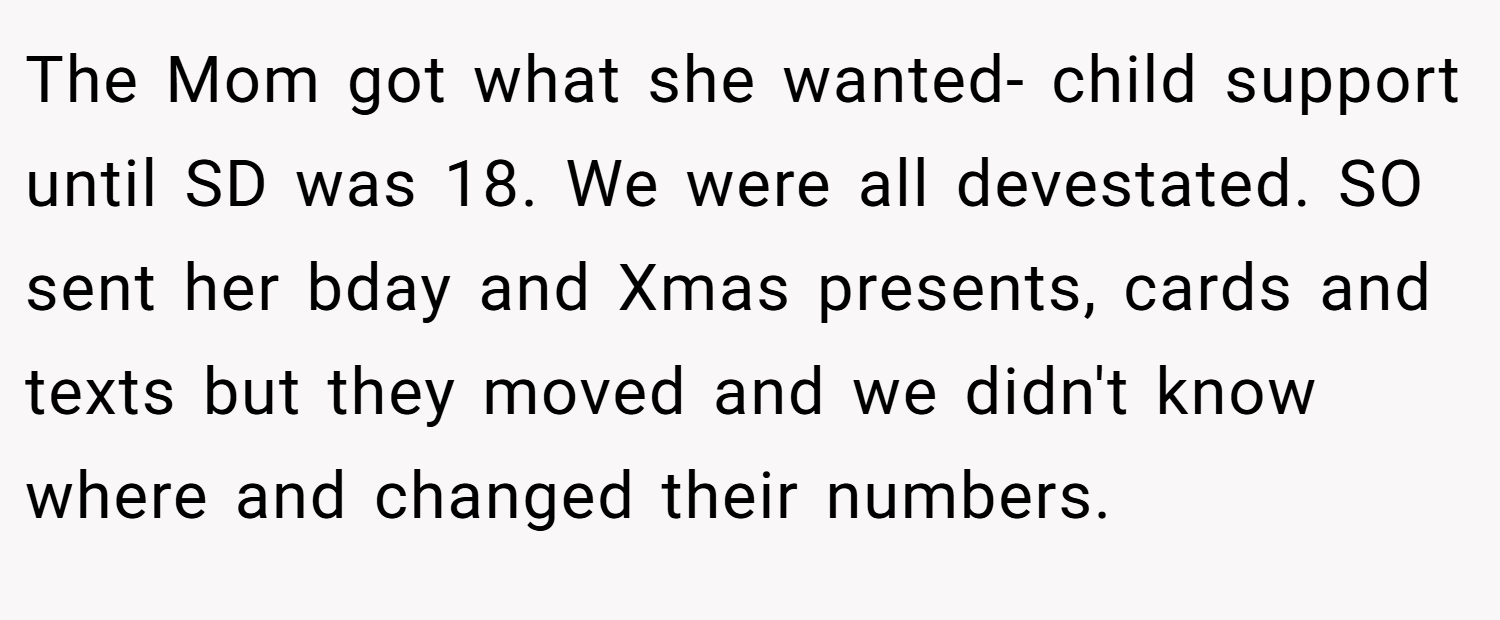 The Mom got what she wanted- child support until SD was 18. We were all devestated. SO sent her bday and Xmas presents, cards and texts but they moved and we didn't know where and changed their numbers.