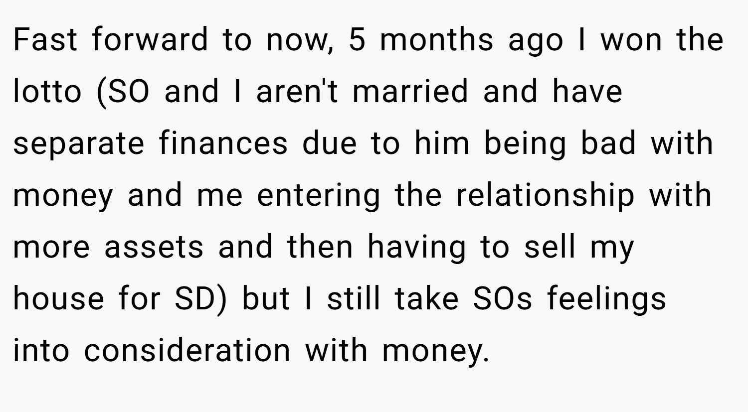 Fast forward to now, 5 months ago I won the lotto (SO and I aren't married and have separate finances due to him being bad with money and me entering the relationship with more assets and then having to sell my house for SD) but I still take SOs feelings into consideration with money.
