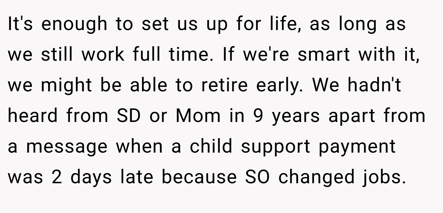 It's enough to set us up for life, as long as we still work full time. If we're smart with it, we might be able to retire early. We hadn't heard from SD or Mom in 9 years apart from a message when a child support payment was 2 days late because SO changed jobs.